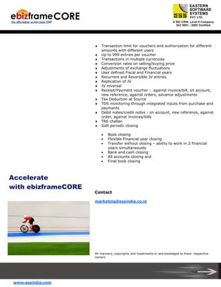 ♦
♦
♦
♦
♦
♦
♦
♦
♦
♦
♦
♦
♦
♦
♦

Transaction limit for vouchers and authorization for different
amounts with different users
Up to 999 entries per voucher
Transactions in multiple currencies
Conversion rates on selling/buying price
Adjustments of exchange fluctuations
User defined Fiscal and Financial years
Recurrent and Reversible JV entries
Replication of JV
JV reversal
Receipt/Payment voucher : against invoice/bill, on account,
new reference, against orders, advance adjustments
Tax Deduction at Source
TDS monitoring through integrated inputs from purchase and
payments
Debit notes/credit notes : on account, new reference, against
order, against invoices/bills
TR6 challan
Soft periodic closing
•
•
•
•
•
•

Book closing
Flexible Financial year closing
Transfer without closing – ability to work in 2 financial
years simultaneously
Bank and cash closing
All accounts closing and
Final book closing

Accelerate
with ebizframeCORE
Contact
marketing@essindia.co.in

All manners, copyrights and trademarks or acknowledged to there respective
owners

www.essindia.com

 