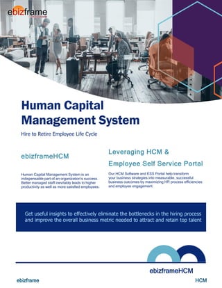 ebizframe HCM
zz
Hire to Retire Employee Life Cycle
Human Capital
Management System
ebizframeHCM
ebizframeHCM
Human Capital Management System is an
indispensable part of an organization’s success.
Better managed staff inevitably leads to higher
productivity as well as more satisfied employees.
Leveraging HCM &
Employee Self Service Portal
Our HCM Software and ESS Portal help transform
your business strategies into measurable, successful
business outcomes by maximizing HR process efficiencies
and employee engagement.
Get useful insights to effectively eliminate the bottlenecks in the hiring process
and improve the overall business metric needed to attract and retain top talent
 