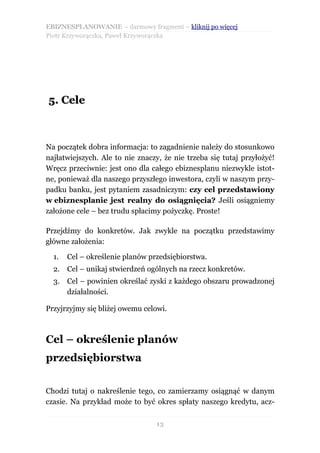 EBIZNESPLANOWANIE – darmowy fragment – kliknij po więcej
Piotr Krzyworączka, Paweł Krzyworączka




5. Cele



Na początek dobra informacja: to zagadnienie należy do stosunkowo
najłatwiejszych. Ale to nie znaczy, że nie trzeba się tutaj przyłożyć!
Wręcz przeciwnie: jest ono dla całego ebiznesplanu niezwykle istot-
ne, ponieważ dla naszego przyszłego inwestora, czyli w naszym przy-
padku banku, jest pytaniem zasadniczym: czy cel przedstawiony
w ebiznesplanie jest realny do osiągnięcia? Jeśli osiągniemy
założone cele – bez trudu spłacimy pożyczkę. Proste!

Przejdźmy do konkretów. Jak zwykle na początku przedstawimy
główne założenia:

  1.   Cel – określenie planów przedsiębiorstwa.
  2. Cel – unikaj stwierdzeń ogólnych na rzecz konkretów.
  3.   Cel – powinien określać zyski z każdego obszaru prowadzonej
       działalności.

Przyjrzyjmy się bliżej owemu celowi.



Cel – określenie planów
przedsiębiorstwa


Chodzi tutaj o nakreślenie tego, co zamierzamy osiągnąć w danym
czasie. Na przykład może to być okres spłaty naszego kredytu, acz-

                                 13
 