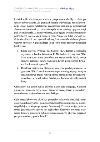 EBIZNESPLANOWANIE – darmowy fragment – kliknij po więcej
Piotr Krzyworączka, Paweł Krzyworączka



kolwiek mile widziana jest dłuższa perspektywa, choćby 1-2 lata po
spłacie zobowiązania. Na przykład chcemy w przeciągu zadeklarowa-
nego czasu naszej działalności zrealizować minimum kilkadziesiąt
zleceń stworzenia witryn internetowych, wraz z usługą optymalizacji
pod wyszukiwarki. Musimy wykazać, jaka będzie wysokość funduszy
potrzebnych do realizacji naszego celu. Podaje się tutaj wartość zy-
sków docelowych oraz rynek docelowy, który określa wielkość plano-
wanych obrotów. A przekładając to na język nieco prostszy i bardziej
konkretny:

  1.   Nasze aktywa wynoszą np. 65 000 PLN. Razem z pożyczką
       uzyskaną z banku (100 000 PLN) będzie to 165 000 PLN.
       Taka suma jest nam potrzebna na zatrudnienie ludzi, zakup
       sprzętu, reklamę, opłatę wynajmu dwóch pomieszczeń firmo-
       wych w kamienicy pana X.
  2. Docelowy zysk, który planujemy osiągnąć po danym czasie, to
     350 000 PLN. Pozwoli nam to na spłatę zaciągniętego kredytu
     oraz umożliwi dalszy rozwój firmy: zatrudnienie nowych pra-
     cowników, a nawet zakup działki pod budowę siedziby naszej
     firmy.

Określamy, na jakim rynku chcemy nasze cele osiągnąć. Naszymi
głównymi klientami będą małe firmy, ze szczególnym uwzględnie-
niem obszaru województwa małopolskiego.

Cele przedsiębiorstwa określają generalne założenia. Bardziej szcze-
gółową analizą zysków i poniesionych kosztów zajmujemy się dopie-
ro później – na etapie prognozy finansowej. Podsumowując, priory-
tetem jest ukazać w sposób jak najbardziej klarowny, do czego dąży
nasza firma w przeciągu deklarowanego czasu. Co chcemy osiągnąć
po tych trzech czy pięciu latach?




                                14
 