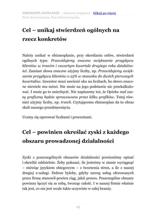 EBIZNESPLANOWANIE – darmowy fragment – kliknij po więcej
Piotr Krzyworączka, Paweł Krzyworączka



Cel – unikaj stwierdzeń ogólnych na
rzecz konkretów


Należy unikać w ebiznesplanie, przy określaniu celów, stwierdzeń
ogólnych typu: Przewidujemy znaczne zwiększenie przypływu
klientów w trzecim i czwartym kwartale drugiego roku działalno-
ści. Zamiast słowa znaczne użyjmy liczby, np. Przewidujemy zwięk-
szenie przypływu klientów o 25% w stosunku do dwóch pierwszych
kwartałów. Inwestor musi zawiesić oko na liczbach, bo słowo znacz-
ne niewiele mu mówi. Nie może na jego podstawie nic przekalkulo-
wać. I może go to zniechęcić. Nie napiszemy też, że Opieka nad sza-
tą graficzną będzie sprawowana przez kilku grafików. Tutaj rów-
nież użyjmy liczby, np. trzech. Czytającemu ebiznesplan da to obraz
skali naszego przedsięwzięcia.

Uczmy się operować liczbami i procentami.



Cel – powinien określać zyski z każdego
obszaru prowadzonej działalności


Zyski z poszczególnych obszarów działalności powinniśmy opisać
i określić oddzielnie. Żeby pokazać, ile jesteśmy w stanie wyciągnąć
– mówiąc językiem obiegowym – z tworzenia stron, a ile z naszej
drugiej e-usługi. Dobrze byłoby, gdyby szereg usług oferowanych
przez firmę stanowił pewien ciąg, jakiś proces. Poszczególne obszary
powinny łączyć się ze sobą, tworząc całość. I w naszej firmie właśnie
tak jest, co nie jest wcale takie oczywiste w całej branży.



                                 15
 