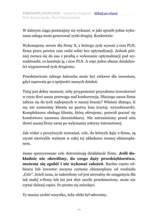 EBIZNESPLANOWANIE – darmowy fragment – kliknij po więcej
Piotr Krzyworączka, Paweł Krzyworączka



W dalszym ciągu postarajmy się wykazać, w jaki sposób jedna wyko-
nana usługa może generować zyski drugiej. Konkretnie:

Wykonujemy serwis dla firmy X, z którego zysk wynosi 2 000 PLN;
firma przez pewien czas radzi sobie bez optymalizacji. Jednak póź-
niej zwraca się do nas z prośbą o wykonanie optymalizacji pod wy-
szukiwarki, co kosztuje ją 1 000 PLN. A więc jeden obszar działalno-
ści wygenerował zysk drugiemu.

Przedstawienie takiego łańcucha może być ciekawe dla inwestora,
gdyż zapewnia go o spójności naszych działań.

Tutaj jest dobry moment, żeby przypomnieć przyszłemu inwestorowi
w czym tkwi nasza przewaga nad konkurencją. Dlaczego nasza firma
zalicza się do tych najlepszych w naszej branży? Właśnie dlatego, iż
my nie zostawimy klienta na pastwę losu (czytaj: wyszukiwarek).
Kompleksowa obsługa klienta, którą oferujemy, pozwoli poczuć się
komfortowo naszemu zleceniobiorcy. Nie zatrzaśniemy przed nim
drzwi naszej firmy zaraz po wykonaniu witryny internetowej.

Jak widać z powyższych rozważań, cele, do których dąży e-firma, są
czymś niezwykle ważnym w całej tej układance zwanej ebiznespla-
nem.

Jasno sprecyzowane cele determinują działalność firmy. Jeśli do-
kładnie nie określimy, do czego dąży przedsiębiorstwo,
możemy się zgubić i nie wykonać założeń. Bardzo często od-
biorca lub inwestor zaczyna czytanie ebiznesplanu od rozdziału
„Cele”. Jeżeli uzna, że nakreślony cel jest nierealny do osiągnięcia dla
tak małej e-firmy lub też jest zbyt zawile przedstawiony, może nie
czytać dalszej części. Po prostu się zniechęci.

Ty musisz zrobić wszystko, żeby efekt był odwrotny.


                                  16
 