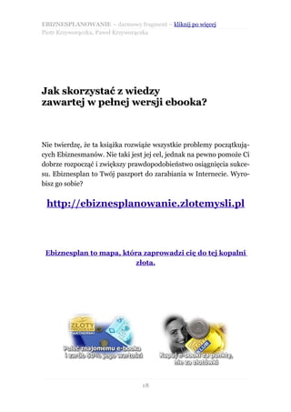 EBIZNESPLANOWANIE – darmowy fragment – kliknij po więcej
Piotr Krzyworączka, Paweł Krzyworączka




Jak skorzystać z wiedzy
zawartej w pełnej wersji ebooka?



Nie twierdzę, że ta książka rozwiąże wszystkie problemy początkują-
cych Ebiznesmanów. Nie taki jest jej cel, jednak na pewno pomoże Ci
dobrze rozpocząć i zwiększy prawdopodobieństwo osiągnięcia sukce-
su. Ebiznesplan to Twój paszport do zarabiania w Internecie. Wyro-
bisz go sobie?


 http://ebiznesplanowanie.zlotemysli.pl



 Ebiznesplan to mapa, która zaprowadzi cię do tej kopalni
                         złota.




                                18
 