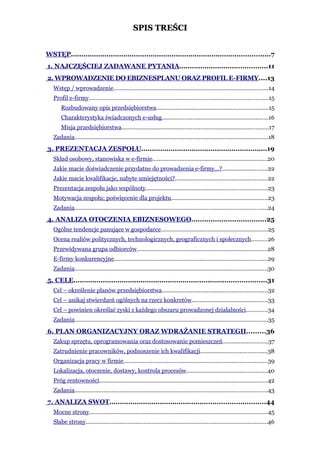 SPIS TREŚCI


WSTĘP...............................................................................................7
1. NAJCZĘŚCIEJ ZADAWANE PYTANIA..........................................11
2. WPROWADZENIE DO EBIZNESPLANU ORAZ PROFIL E-FIRMY....13
   Wstęp / wprowadzenie................................................................................................14
   Profil e-firmy...............................................................................................................15
       Rozbudowany opis przedsiębiorstwa.....................................................................15
       Charakterystyka świadczonych e-usług..................................................................16
       Misja przedsiębiorstwa...........................................................................................17
   Zadania........................................................................................................................18
3. PREZENTACJA ZESPOŁU............................................................19
   Skład osobowy, stanowiska w e-firmie.......................................................................20
   Jakie macie doświadczenie przydatne do prowadzenia e-firmy…?............................22
   Jakie macie kwalifikacje, nabyte umiejętności?.........................................................22
   Prezentacja zespołu jako wspólnoty...........................................................................23
   Motywacja zespołu; poświęcenie dla projektu............................................................23
   Zadania.......................................................................................................................24
4. ANALIZA OTOCZENIA EBIZNESOWEGO...................................25
   Ogólne tendencje panujące w gospodarce..................................................................25
   Ocena realiów politycznych, technologicznych, geograficznych i społecznych..........26
   Przewidywana grupa odbiorców.................................................................................28
   E-firmy konkurencyjne...............................................................................................29
   Zadania.......................................................................................................................30
5. CELE............................................................................................31
   Cel – określenie planów przedsiębiorstwa.................................................................32
   Cel – unikaj stwierdzeń ogólnych na rzecz konkretów...............................................33
   Cel – powinien określać zyski z każdego obszaru prowadzonej działalności.............34
   Zadania.......................................................................................................................35
6. PLAN ORGANIZACYJNY ORAZ WDRAŻANIE STRATEGII.........36
   Zakup sprzętu, oprogramowania oraz dostosowanie pomieszczeń............................37
   Zatrudnienie pracowników, podnoszenie ich kwalifikacji.........................................38
   Organizacja pracy w firmie.........................................................................................39
   Lokalizacja, otoczenie, dostawy, kontrola procesów..................................................40
   Próg rentowności........................................................................................................42
   Zadania.......................................................................................................................43
7. ANALIZA SWOT..........................................................................44
   Mocne strony..............................................................................................................45
   Słabe strony................................................................................................................46
 
