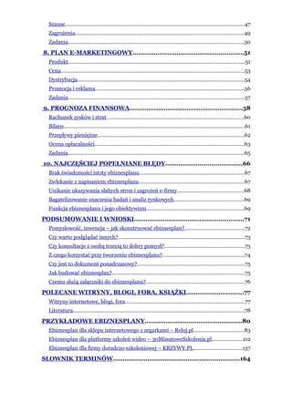 Szanse..........................................................................................................................47
  Zagrożenia..................................................................................................................49
  Zadania.......................................................................................................................50
8. PLAN E-MARKETINGOWY..........................................................51
  Produkt........................................................................................................................51
  Cena............................................................................................................................53
  Dystrybucja.................................................................................................................54
  Promocja i reklama.....................................................................................................56
  Zadania........................................................................................................................57
9. PROGNOZA FINANSOWA...........................................................58
  Rachunek zysków i strat.............................................................................................60
  Bilans...........................................................................................................................61
  Przepływy pieniężne...................................................................................................62
  Ocena opłacalności.....................................................................................................63
  Zadania.......................................................................................................................65
10. NAJCZĘŚCIEJ POPEŁNIANE BŁĘDY........................................66
  Brak świadomości istoty ebiznesplanu.......................................................................67
  Zwlekanie z napisaniem ebiznesplanu........................................................................67
  Unikanie ukazywania słabych stron i zagrożeń e-firmy.............................................68
  Bagatelizowanie znaczenia badań i analiz rynkowych...............................................69
  Funkcja ebiznesplanu i jego obiektywizm..................................................................69
PODSUMOWANIE I WNIOSKI.........................................................71
  Pomysłowość, inwencja – jak skonstruować ebiznesplan?........................................72
  Czy warto podglądać innych?......................................................................................73
  Czy konsultacje z osobą trzecią to dobry pomysł?......................................................73
  Z czego korzystać przy tworzeniu ebiznesplanu?........................................................74
  Czy jest to dokument ponadczasowy?.........................................................................75
  Jak budować ebiznesplan?..........................................................................................75
  Czemu służą załączniki do ebiznesplanu?...................................................................76
POLECANE WITRYNY, BLOGI, FORA, KSIĄŻKI..............................77
  Witryny internetowe, blogi, fora.................................................................................77
  Literatura....................................................................................................................78
PRZYKŁADOWE EBIZNESPLANY...................................................80
  Ebiznesplan dla sklepu internetowego z zegarkami – Reloj.pl..................................83
  Ebiznesplan dla platformy szkoleń wideo – 30MinutoweSzkolenia.pl.....................112
  Ebiznesplan dla firmy doradczo-szkoleniowej – KRZYWY.PL.................................137
SŁOWNIK TERMINÓW..................................................................164
 