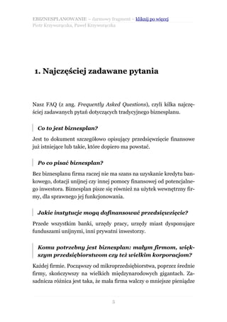 EBIZNESPLANOWANIE – darmowy fragment – kliknij po więcej
Piotr Krzyworączka, Paweł Krzyworączka




1. Najczęściej zadawane pytania



Nasz FAQ (z ang. Frequently Asked Questions), czyli kilka najczę-
ściej zadawanych pytań dotyczących tradycyjnego biznesplanu.


  Co to jest biznesplan?

Jest to dokument szczegółowo opisujący przedsięwzięcie finansowe
już istniejące lub takie, które dopiero ma powstać.


  Po co pisać biznesplan?

Bez biznesplanu firma raczej nie ma szans na uzyskanie kredytu ban-
kowego, dotacji unijnej czy innej pomocy finansowej od potencjalne-
go inwestora. Biznesplan pisze się również na użytek wewnętrzny fir-
my, dla sprawnego jej funkcjonowania.


  Jakie instytucje mogą dofinansować przedsięwzięcie?

Przede wszystkim banki, urzędy pracy, urzędy miast dysponujące
funduszami unijnymi, inni prywatni inwestorzy.


  Komu potrzebny jest biznesplan: małym firmom, więk-
  szym przedsiębiorstwom czy też wielkim korporacjom?

Każdej firmie. Począwszy od mikroprzedsiębiorstwa, poprzez średnie
firmy, skończywszy na wielkich międzynarodowych gigantach. Za-
sadnicza różnica jest taka, że mała firma walczy o mniejsze pieniądze


                                 5
 
