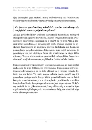 EBIZNESPLANOWANIE – darmowy fragment – kliknij po więcej
Piotr Krzyworączka, Paweł Krzyworączka



i jej biznesplan jest krótszy, mniej rozbudowany niż biznesplany
większych przedsiębiorstw starających się o naprawdę duże sumy.


  Co jeszcze powinniśmy wiedzieć, zanim zaczniemy się
  zagłębiać w szczegóły biznesplanu?

Jak już powiedzieliśmy, wielkość i zawartość biznesplanu zależą od
skali planowanego przedsięwzięcia. Inaczej wygląda biznesplan dwu-
osobowej mikrofirmy starającej się o kredyt na 30 000 PLN, a ina-
czej firmy zatrudniającej powyżej 500 osób, chcącej uzyskać od in-
stytucji finansowych 10 milionów złotych. Instytucja, np. bank, po
przeczytaniu przedstawionego dokumentu musi mieć pewność, że
powstająca lub już istniejąca firma nie zbankrutuje w ciągu kilku
miesięcy. Trzeba udowodnić, że produkt lub usługa, którą firma chce
oferować, znajdzie nabywców, czyli będzie dostarczać dochodów.

Biznesplan musi być przejrzysty. Osoba przeglądająca go musi zostać
zachęcona do jego dokładnego przeczytania. Biznesplanu potrzebu-
jemy przede wszystkim po to, żeby ubiegać się o różnego rodzaju do-
tacje. Ale nie tylko. To także swego rodzaju mapa, sposób czy też
procedura postępowania firmy. Wiele przedsiębiorstw na co dzień
korzysta z ustaleń zawartych w biznesplanie i jeżeli trzeba – na bie-
żąco je aktualizuje. Ranga tego dokumentu jest niepomierna. Ci, któ-
rzy myśleli, że to tylko dokument, który składa się w urzędzie i po
uzyskaniu dotacji lub pożyczki wrzuca do szuflady, nie wiedzieli zbyt
wiele o biznesplanowaniu.




                                 6
 