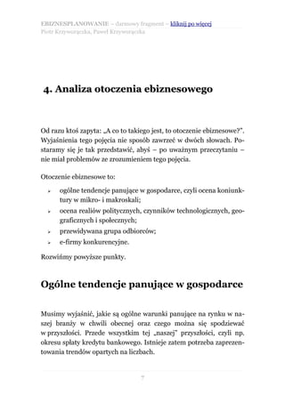 EBIZNESPLANOWANIE – darmowy fragment – kliknij po więcej
Piotr Krzyworączka, Paweł Krzyworączka




4. Analiza otoczenia ebiznesowego



Od razu ktoś zapyta: „A co to takiego jest, to otoczenie ebiznesowe?”.
Wyjaśnienia tego pojęcia nie sposób zawrzeć w dwóch słowach. Po-
staramy się je tak przedstawić, abyś – po uważnym przeczytaniu –
nie miał problemów ze zrozumieniem tego pojęcia.

Otoczenie ebiznesowe to:

  ➢   ogólne tendencje panujące w gospodarce, czyli ocena koniunk-
      tury w mikro- i makroskali;
  ➢   ocena realiów politycznych, czynników technologicznych, geo-
      graficznych i społecznych;
  ➢   przewidywana grupa odbiorców;
  ➢   e-firmy konkurencyjne.

Rozwińmy powyższe punkty.



Ogólne tendencje panujące w gospodarce

Musimy wyjaśnić, jakie są ogólne warunki panujące na rynku w na-
szej branży w chwili obecnej oraz czego można się spodziewać
w przyszłości. Przede wszystkim tej „naszej” przyszłości, czyli np.
okresu spłaty kredytu bankowego. Istnieje zatem potrzeba zaprezen-
towania trendów opartych na liczbach.


                                  7
 