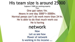 His team size is around 25000
Suppose if 3000 are working properly
Then
One ppt takes 1hr.
Means in one day 3000*1=3000hr.
Normal peeps can’t do work more than 24 hr.
He is able to do that much work coz
He is having
network
Now
Let us see how
Power of network
Is working in his income ….
 