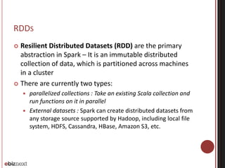 RDDS 
 Resilient Distributed Datasets (RDD) are the primary 
abstraction in Spark – It is an immutable distributed 
collection of data, which is partitioned across machines 
in a cluster 
 There are currently two types: 
 parallelized collections : Take an existing Scala collection and 
run functions on it in parallel 
 External datasets : Spark can create distributed datasets from 
any storage source supported by Hadoop, including local file 
system, HDFS, Cassandra, HBase, Amazon S3, etc. 
 