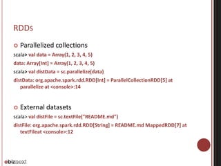 RDDS 
 Parallelized collections 
scala> val data = Array(1, 2, 3, 4, 5) 
data: Array[Int] = Array(1, 2, 3, 4, 5) 
scala> val distData = sc.parallelize(data) 
distData: org.apache.spark.rdd.RDD[Int] = ParallelCollectionRDD[5] at 
parallelize at <console>:14 
 External datasets 
scala> val distFile = sc.textFile("README.md") 
distFile: org.apache.spark.rdd.RDD[String] = README.md MappedRDD[7] at 
textFileat <console>:12 
 