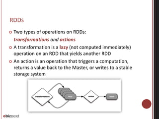 RDDS 
 Two types of operations on RDDs: 
transformations and actions 
 A transformation is a lazy (not computed immediately) 
operation on an RDD that yields another RDD 
 An action is an operation that triggers a computation, 
returns a value back to the Master, or writes to a stable 
storage system 
 