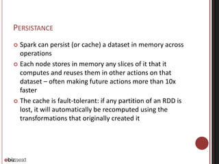 PERSISTANCE 
 Spark can persist (or cache) a dataset in memory across 
operations 
 Each node stores in memory any slices of it that it 
computes and reuses them in other actions on that 
dataset – often making future actions more than 10x 
faster 
 The cache is fault-tolerant: if any partition of an RDD is 
lost, it will automatically be recomputed using the 
transformations that originally created it 
 
