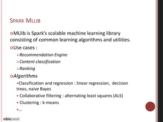 SPARK MLLIB 
MLlib is Spark’s scalable machine learning library 
consisting of common learning algorithms and utilities. 
Use cases : 
Recommendation Engine 
Content classification 
Ranking 
Algorithms 
Classification and regression : linear regression, decision 
trees, naive Bayes 
 Collaborative filtering : alternating least squares (ALS) 
 Clustering : k-means 
… 
 