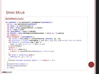 SPARK MLLIB 
SparkKMeans.scala 
val sparkConf = new SparkConf().setAppName("SparkKMeans") 
val sc = new SparkContext(sparkConf) 
val lines = sc.textFile(args(0)) 
val data = lines.map(parseVector _).cache() 
val K = args(1).toInt 
val convergeDist = args(2).toDouble 
val kPoints = data.takeSample(withReplacement = false, K, 42).toArray 
var tempDist = 1.0 
while (tempDist > convergeDist) { 
val closest = data.map(p => (closestPoint(p, kPoints), (p, 1))) 
val pointStats = closest.reduceByKey { case ((x1, y1), (x2, y2)) => (x1 + x2, y1 + y2) } 
val newPoints = pointStats.map { pair => 
(pair._1, pair._2._1 * (1.0 / pair._2._2)) 
}.collectAsMap() 
tempDist = 0.0 
for (i <- 0 until K) { 
tempDist += squaredDistance(kPoints(i), newPoints(i)) 
} 
for (newP <- newPoints) yield { 
kPoints(newP._1) = newP._2 
} 
println("Finished iteration (delta = " + tempDist + ")") 
} 
println("Final centers:") 
kPoints.foreach(println) 
sc.stop() 
 