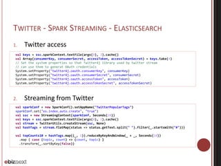 TWITTER - SPARK STREAMING - ELASTICSEARCH 
1. Twitter access 
val keys = ssc.sparkContext.textFile(args(0), 2).cache() 
val Array(consumerKey, consumerSecret, accessToken, accessTokenSecret) = keys.take(4) 
// Set the system properties so that Twitter4j library used by twitter stream 
// can use them to generat OAuth credentials 
System.setProperty("twitter4j.oauth.consumerKey", consumerKey) 
System.setProperty("twitter4j.oauth.consumerSecret", consumerSecret) 
System.setProperty("twitter4j.oauth.accessToken", accessToken) 
System.setProperty("twitter4j.oauth.accessTokenSecret", accessTokenSecret) 
2. Streaming from Twitter 
val sparkConf = new SparkConf().setAppName("TwitterPopularTags") 
sparkConf.set("es.index.auto.create", "true") 
val ssc = new StreamingContext(sparkConf, Seconds(10)) 
val keys = ssc.sparkContext.textFile(args(0), 2).cache() 
val stream = TwitterUtils.createStream(ssc, None) 
val hashTags = stream.flatMap(status => status.getText.split(" ").filter(_.startsWith("#"))) 
val topCounts10 = hashTags.map((_, 1)).reduceByKeyAndWindow(_ + _, Seconds(10)) 
.map { case (topic, count) => (count, topic) } 
.transform(_.sortByKey(false)) 
 