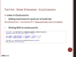 TWITTER - SPARK STREAMING - ELASTICSEARCH 
 index in Elasticsearch 
 Adding elasticsearch-spark jar to build.sbt: 
libraryDependencies += "org.elasticsearch" % "elasticsearch-spark_2.10" % "2.1.0.Beta3" 
 Writing RDD to elasticsearch: 
val conf = new SparkConf().setAppName(appName).setMaster(master) 
sparkConf.set("es.index.auto.create", "true") 
val apache = Map("hashtag" -> "#Apache", "count" -> 10) 
val spark = Map("hashtag" -> "#Spark", "count" -> 15) 
val rdd = ssc.sparkContext.makeRDD(Seq(apache,spark)) 
rdd.saveToEs("spark/hashtag") 
