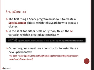 SPARKCONTEXT 
 The first thing a Spark program must do is to create a 
SparkContext object, which tells Spark how to access a 
cluster. 
 In the shell for either Scala or Python, this is the sc 
variable, which is created automatically 
 Other programs must use a constructor to instantiate a 
new SparkContext 
val conf = new SparkConf().setAppName(appName).setMaster(master) 
new SparkContext(conf) 
 