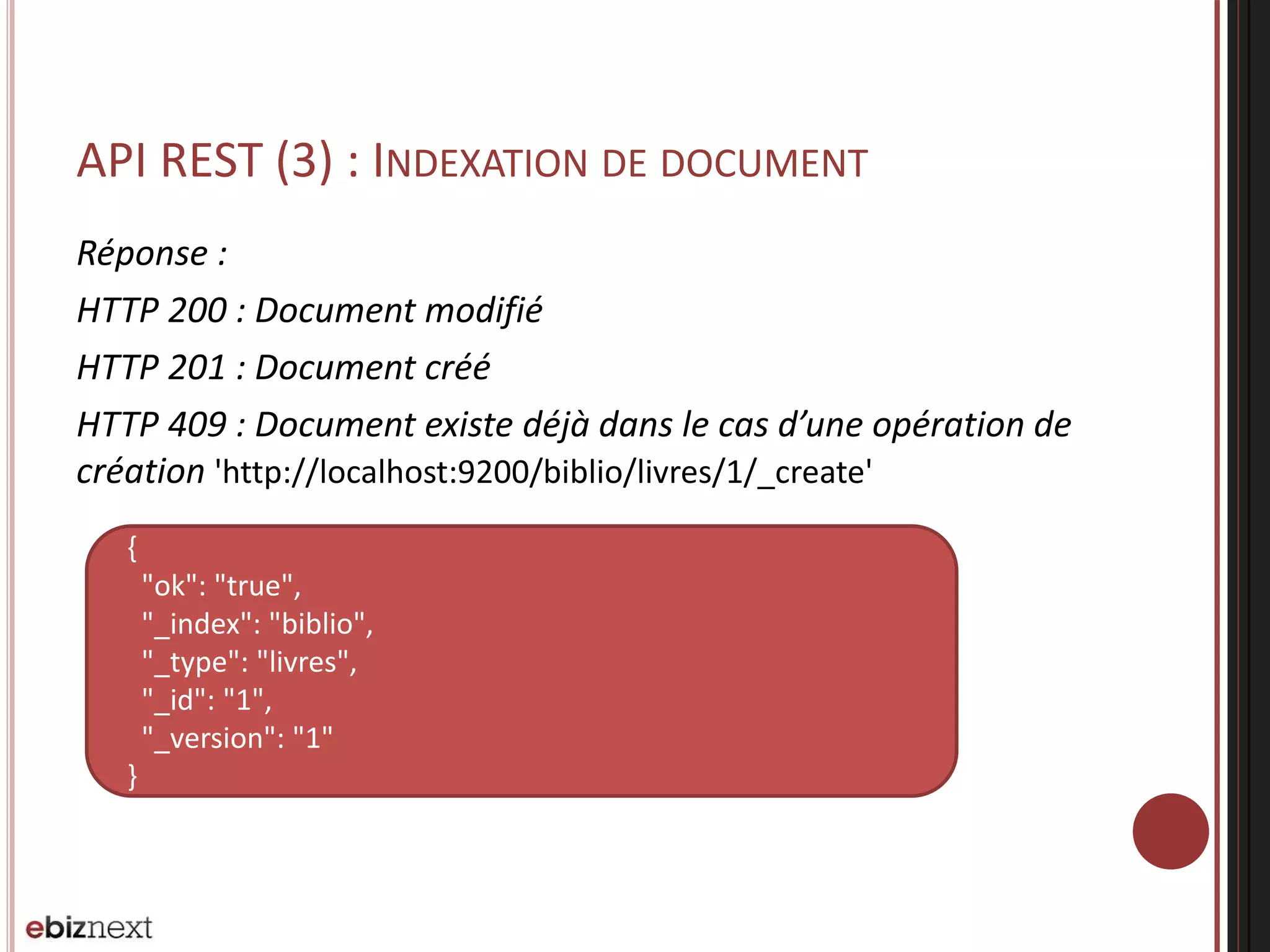 API REST (3) : INDEXATION DE DOCUMENT
Réponse :
HTTP 200 : Document modifié
HTTP 201 : Document créé
HTTP 409 : Document existe déjà dans le cas d’une opération de
création 'http://localhost:9200/biblio/livres/1/_create'
{
"ok": "true",
"_index": "biblio",
"_type": "livres",
"_id": "1",
"_version": "1"
}
 