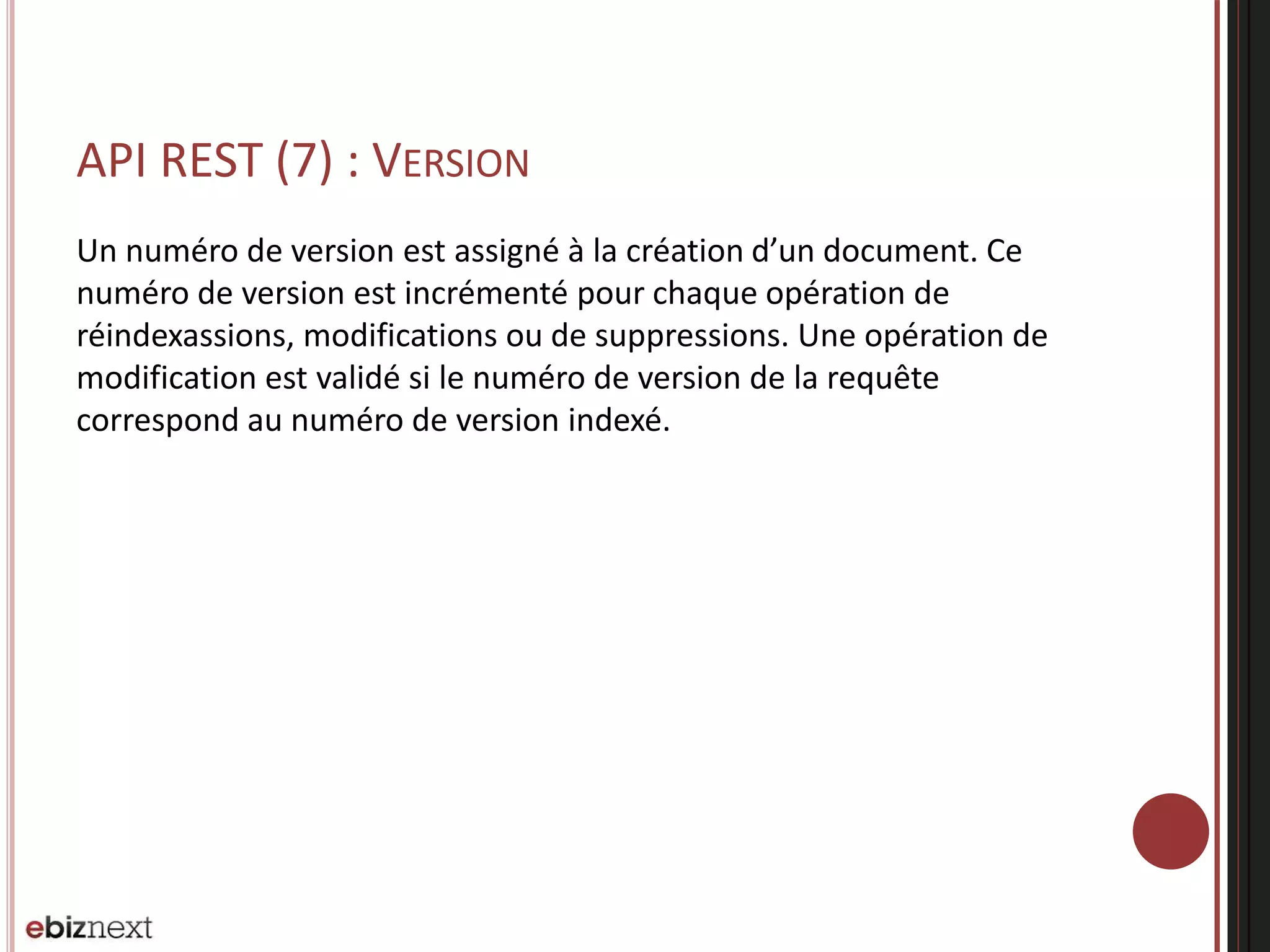 API REST (7) : VERSION
Un numéro de version est assigné à la création d’un document. Ce
numéro de version est incrémenté pour chaque opération de
réindexassions, modifications ou de suppressions. Une opération de
modification est validé si le numéro de version de la requête
correspond au numéro de version indexé.
 