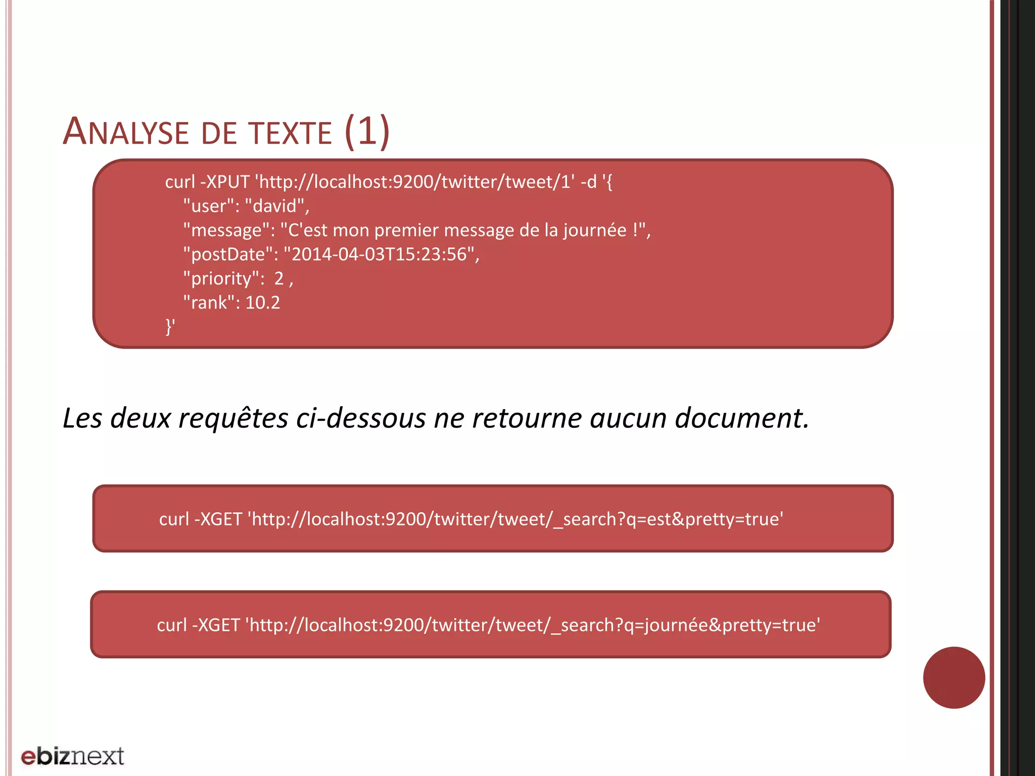 ANALYSE DE TEXTE (1)
Les deux requêtes ci-dessous ne retourne aucun document.
curl -XPUT 'http://localhost:9200/twitter/tweet/1' -d '{
"user": "david",
"message": "C'est mon premier message de la journée !",
"postDate": "2014-04-03T15:23:56",
"priority": 2 ,
"rank": 10.2
}'
curl -XGET 'http://localhost:9200/twitter/tweet/_search?q=est&pretty=true'
curl -XGET 'http://localhost:9200/twitter/tweet/_search?q=journée&pretty=true'
 