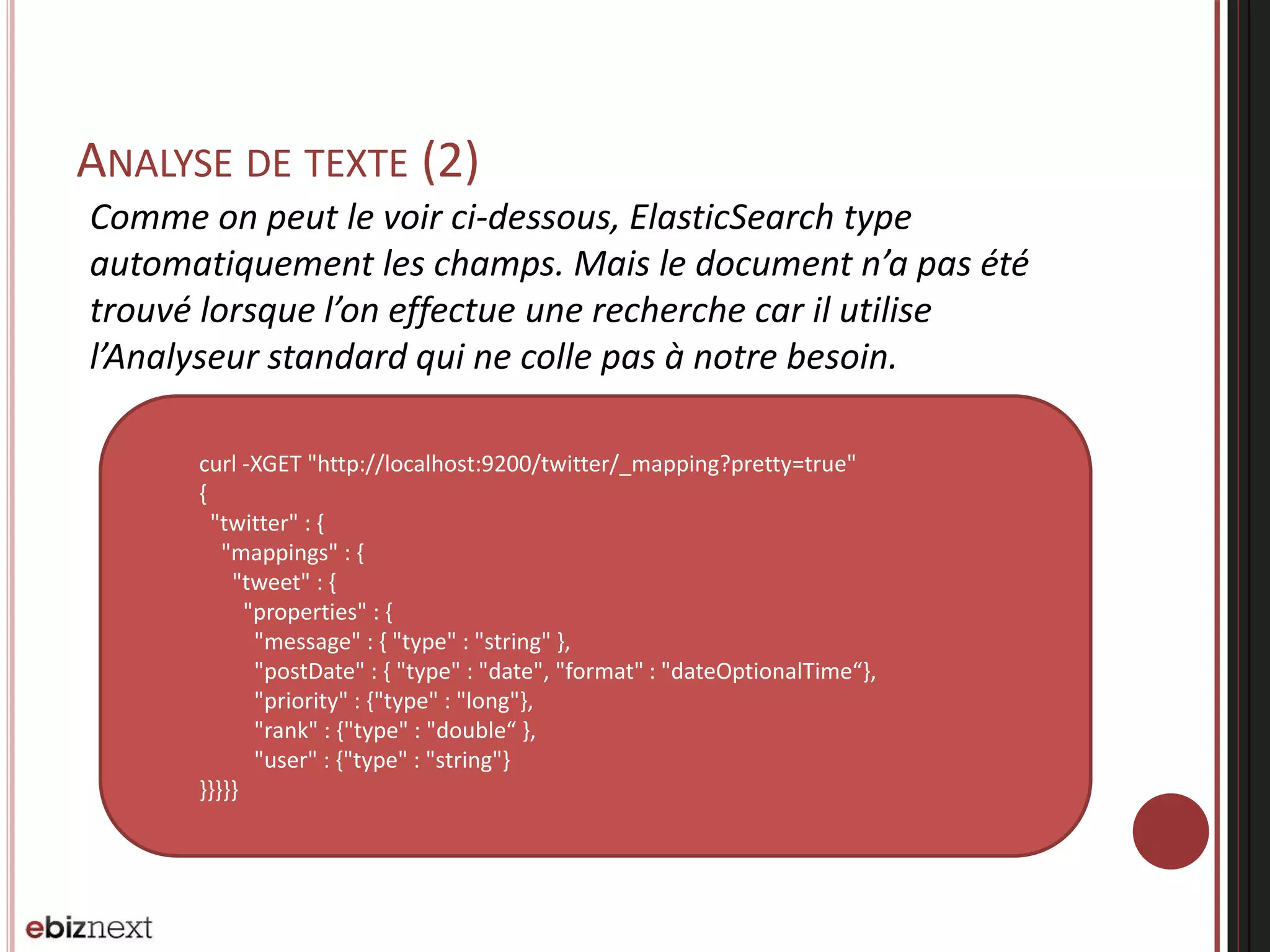 ANALYSE DE TEXTE (2)
curl -XGET "http://localhost:9200/twitter/_mapping?pretty=true"
{
"twitter" : {
"mappings" : {
"tweet" : {
"properties" : {
"message" : { "type" : "string" },
"postDate" : { "type" : "date", "format" : "dateOptionalTime“},
"priority" : {"type" : "long"},
"rank" : {"type" : "double“ },
"user" : {"type" : "string"}
}}}}}
Comme on peut le voir ci-dessous, ElasticSearch type
automatiquement les champs. Mais le document n’a pas été
trouvé lorsque l’on effectue une recherche car il utilise
l’Analyseur standard qui ne colle pas à notre besoin.
 