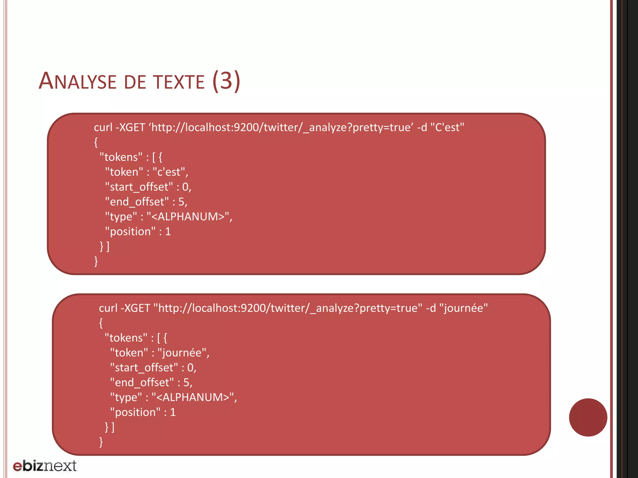 ANALYSE DE TEXTE (3)
curl -XGET ‘http://localhost:9200/twitter/_analyze?pretty=true’ -d "C'est"
{
"tokens" : [ {
"token" : "c'est",
"start_offset" : 0,
"end_offset" : 5,
"type" : "<ALPHANUM>",
"position" : 1
} ]
}
curl -XGET "http://localhost:9200/twitter/_analyze?pretty=true" -d "journée"
{
"tokens" : [ {
"token" : "journée",
"start_offset" : 0,
"end_offset" : 5,
"type" : "<ALPHANUM>",
"position" : 1
} ]
}
 