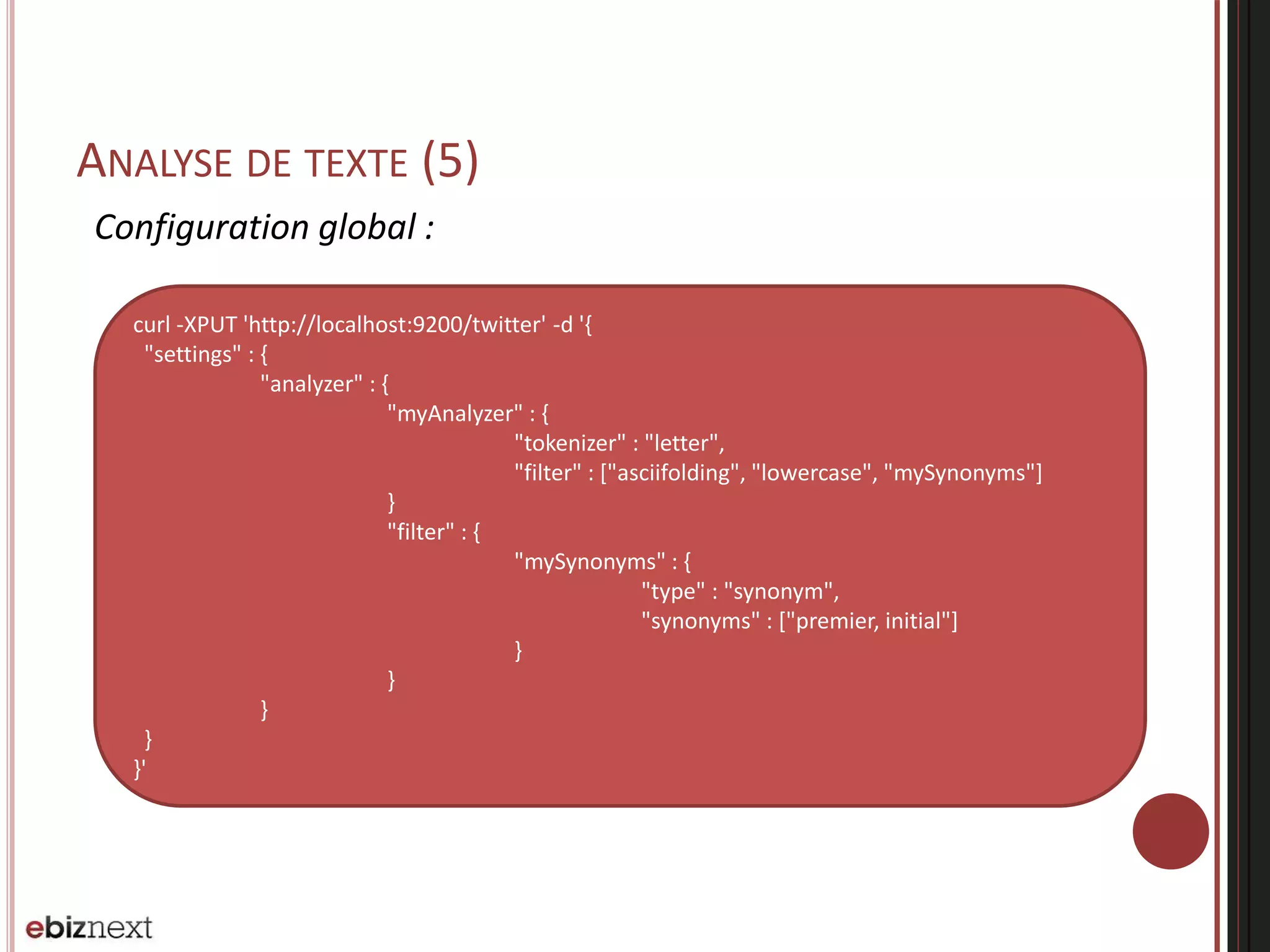 ANALYSE DE TEXTE (5)
Configuration global :
curl -XPUT 'http://localhost:9200/twitter' -d '{
"settings" : {
"analyzer" : {
"myAnalyzer" : {
"tokenizer" : "letter",
"filter" : ["asciifolding", "lowercase", "mySynonyms"]
}
"filter" : {
"mySynonyms" : {
"type" : "synonym",
"synonyms" : ["premier, initial"]
}
}
}
}
}'
 