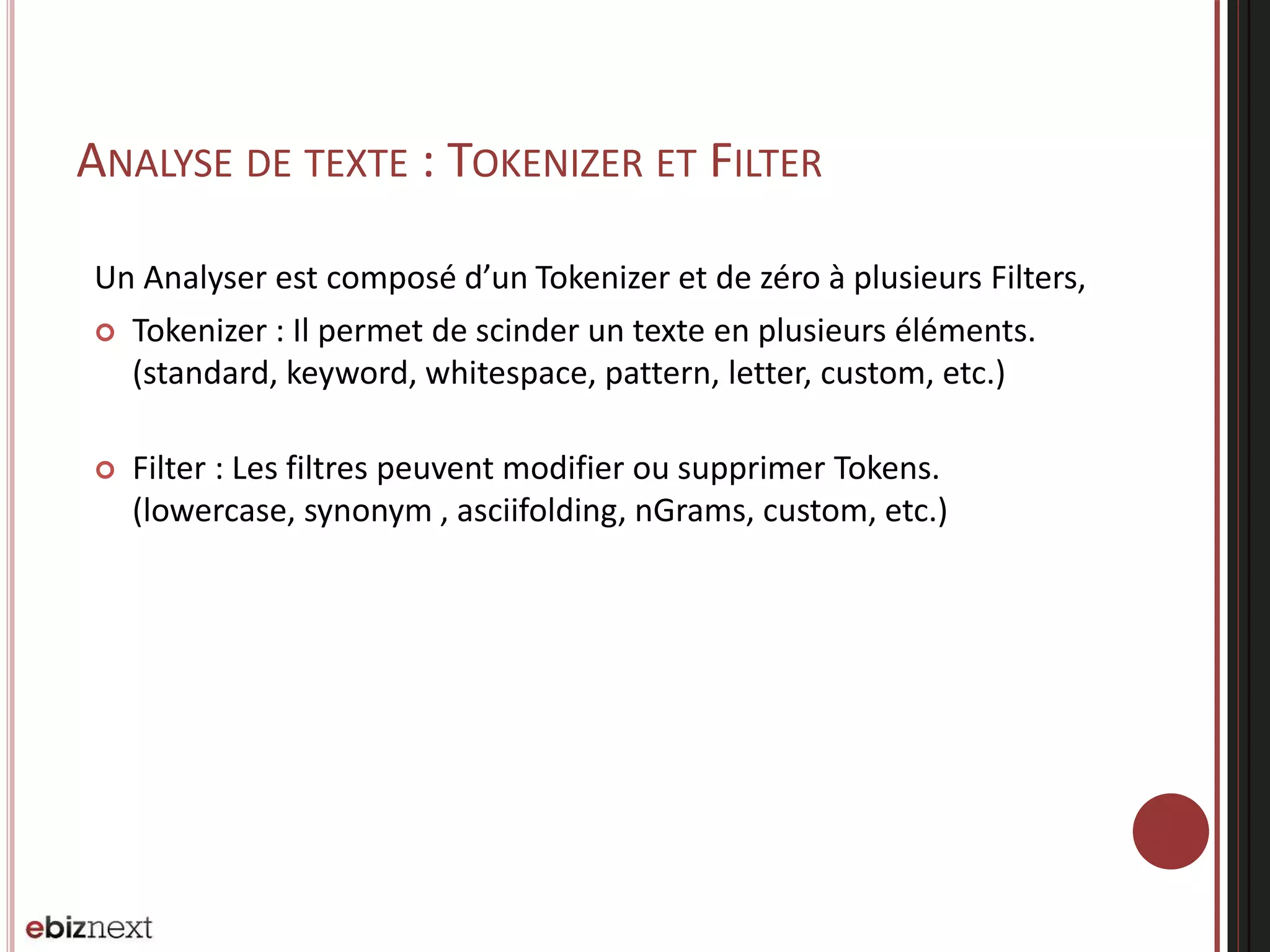 ANALYSE DE TEXTE : TOKENIZER ET FILTER
Un Analyser est composé d’un Tokenizer et de zéro à plusieurs Filters,
 Tokenizer : Il permet de scinder un texte en plusieurs éléments.
(standard, keyword, whitespace, pattern, letter, custom, etc.)
 Filter : Les filtres peuvent modifier ou supprimer Tokens.
(lowercase, synonym , asciifolding, nGrams, custom, etc.)
 