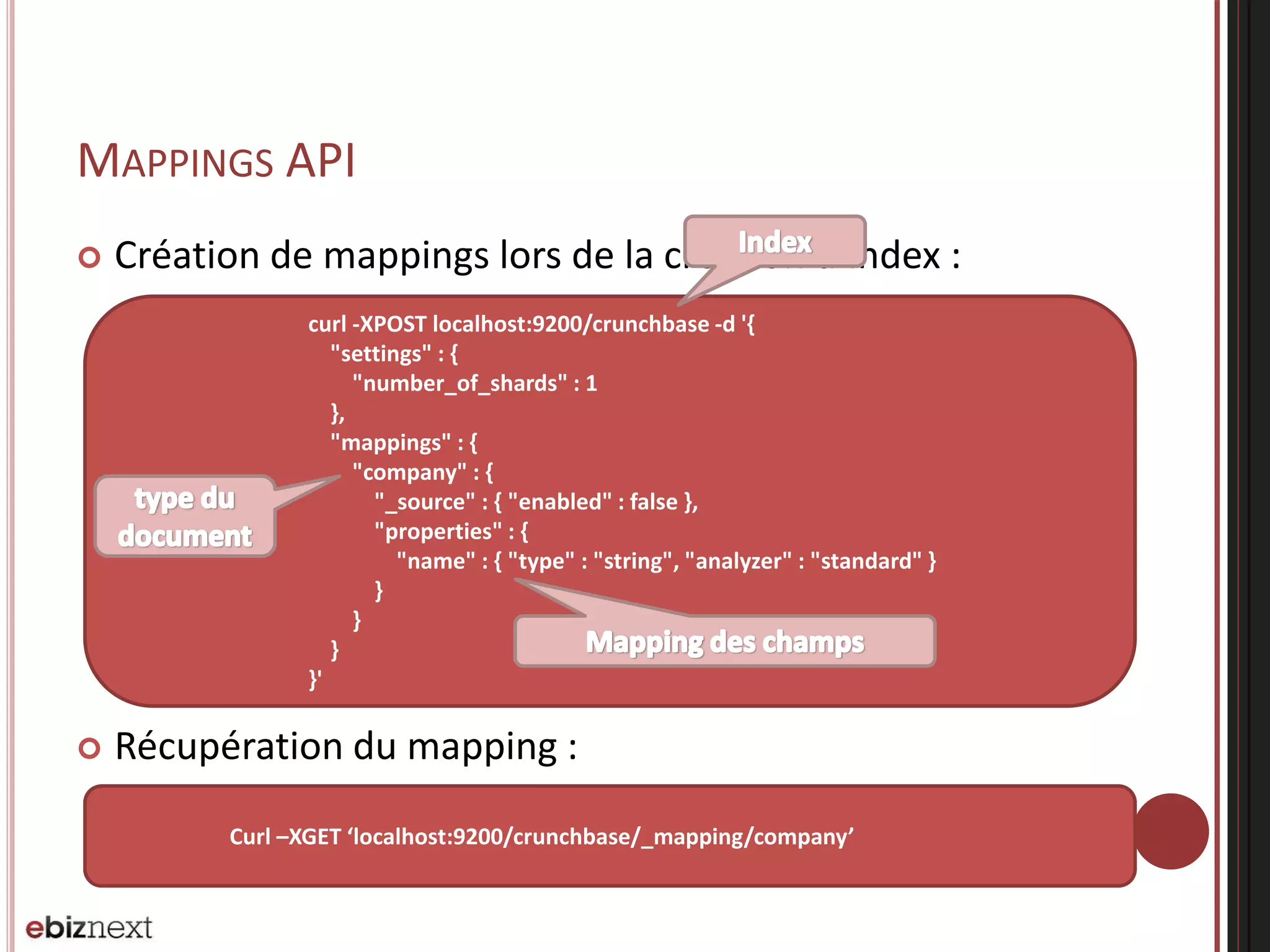 MAPPINGS API
 Création de mappings lors de la création d’index :
 Récupération du mapping :
curl -XPOST localhost:9200/crunchbase -d '{
"settings" : {
"number_of_shards" : 1
},
"mappings" : {
"company" : {
"_source" : { "enabled" : false },
"properties" : {
"name" : { "type" : "string", "analyzer" : "standard" }
}
}
}
}'
Curl –XGET ‘localhost:9200/crunchbase/_mapping/company’
 