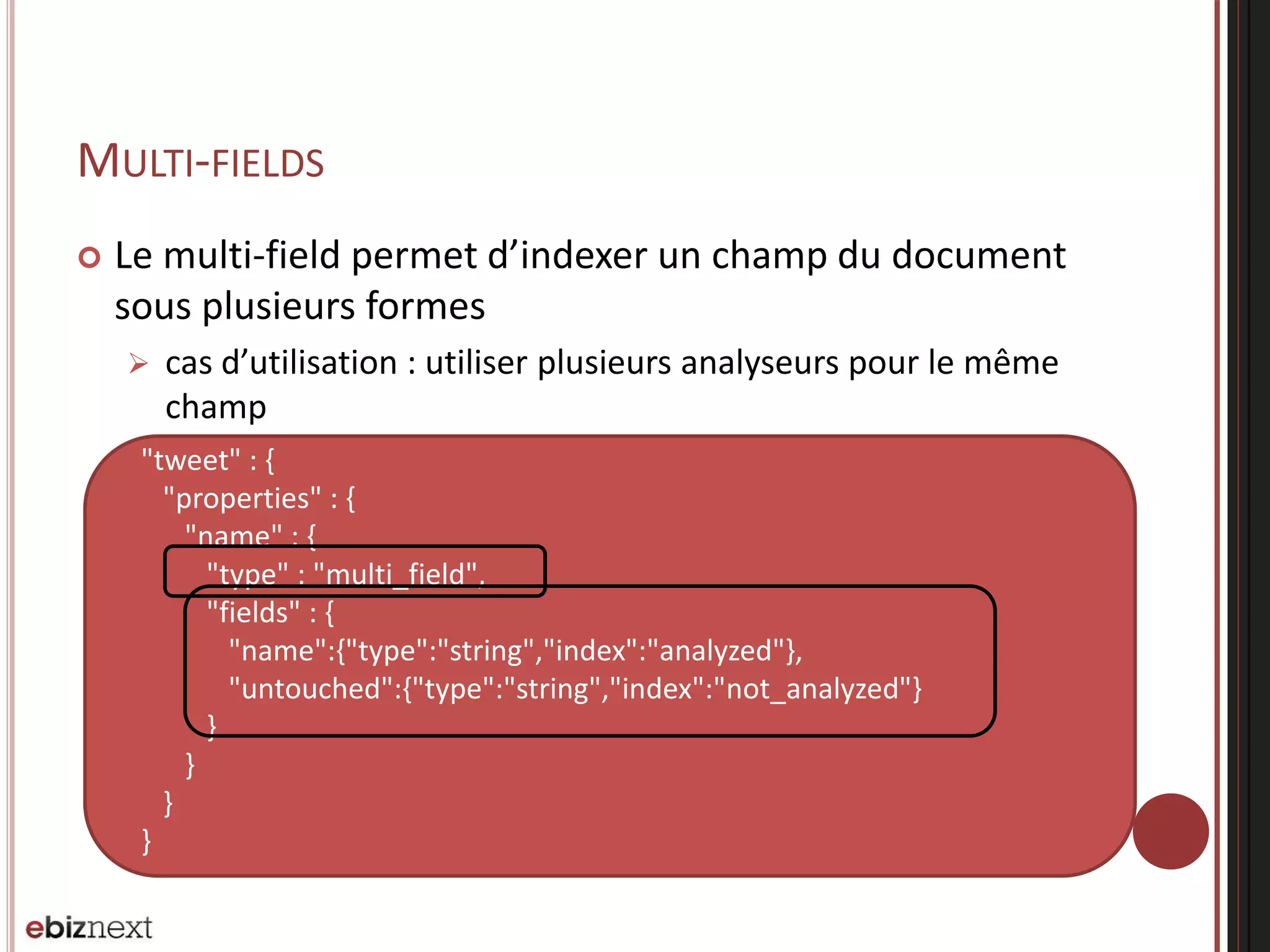 {
"tweet" : {
"properties" : {
"name" : {
"type" : "multi_field",
"fields" : {
"name":{"type":"string","index":"analyzed"},
"untouched":{"type":"string","index":"not_analyzed"}
}
}
}
}
}
MULTI-FIELDS
 Le multi-field permet d’indexer un champ du document
sous plusieurs formes
 cas d’utilisation : utiliser plusieurs analyseurs pour le même
champ
 