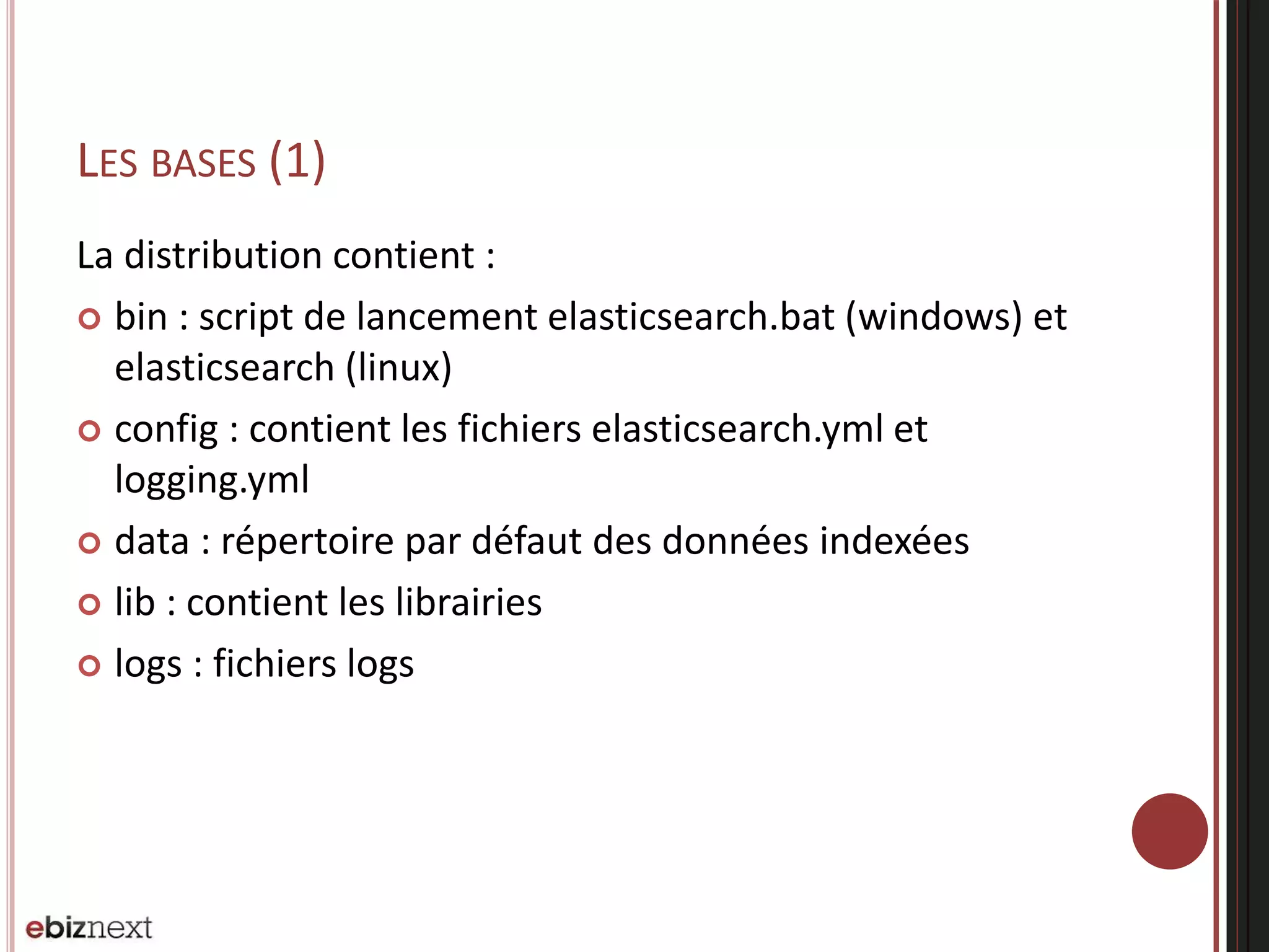 LES BASES (1)
La distribution contient :
 bin : script de lancement elasticsearch.bat (windows) et
elasticsearch (linux)
 config : contient les fichiers elasticsearch.yml et
logging.yml
 data : répertoire par défaut des données indexées
 lib : contient les librairies
 logs : fichiers logs
 