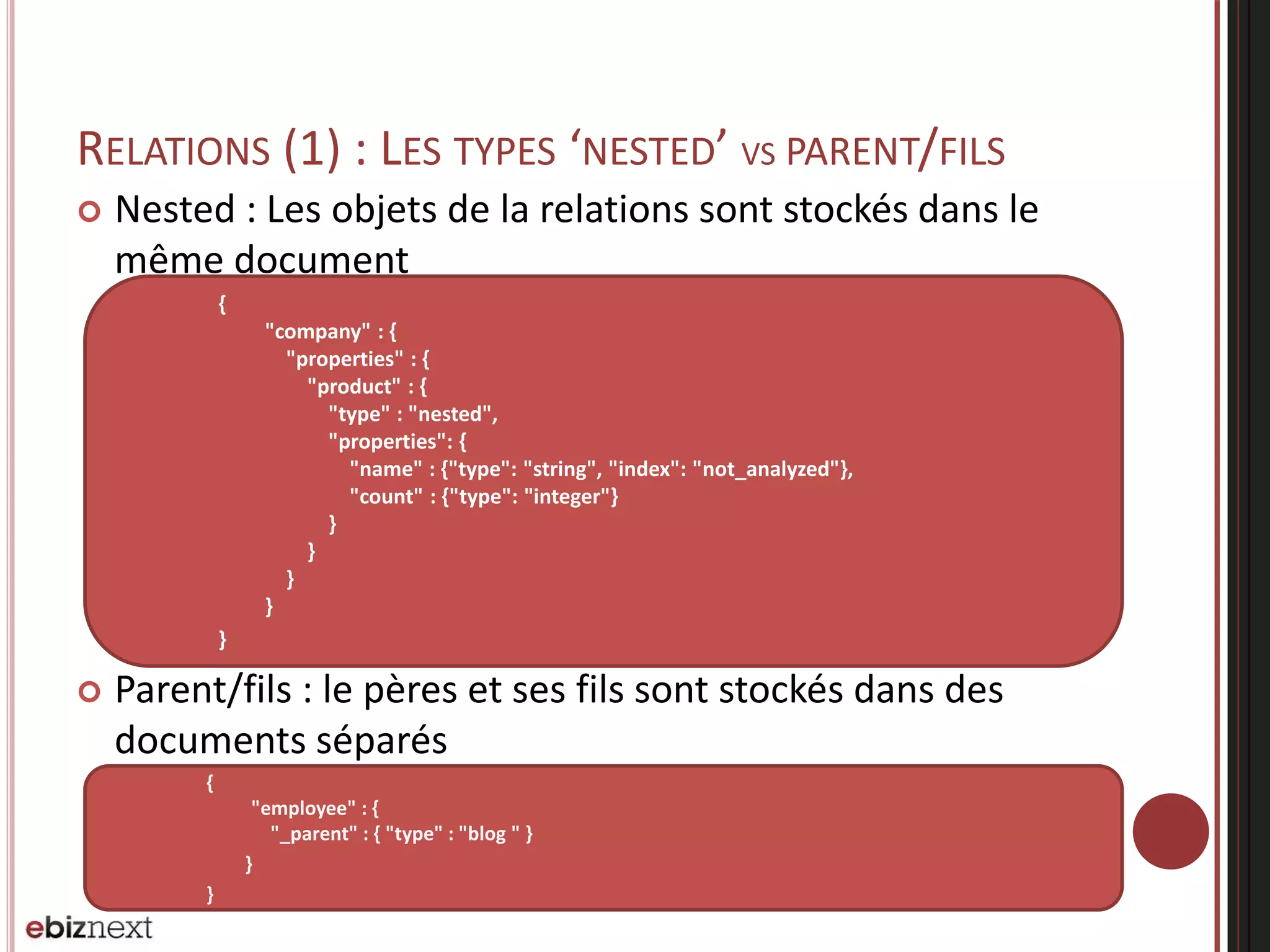 RELATIONS (1) : LES TYPES ‘NESTED’ VS PARENT/FILS
 Nested : Les objets de la relations sont stockés dans le
même document
 Parent/fils : le pères et ses fils sont stockés dans des
documents séparés
{
"employee" : {
"_parent" : { "type" : "blog " }
}
}
{
"company" : {
"properties" : {
"product" : {
"type" : "nested",
"properties": {
"name" : {"type": "string", "index": "not_analyzed"},
"count" : {"type": "integer"}
}
}
}
}
}
 