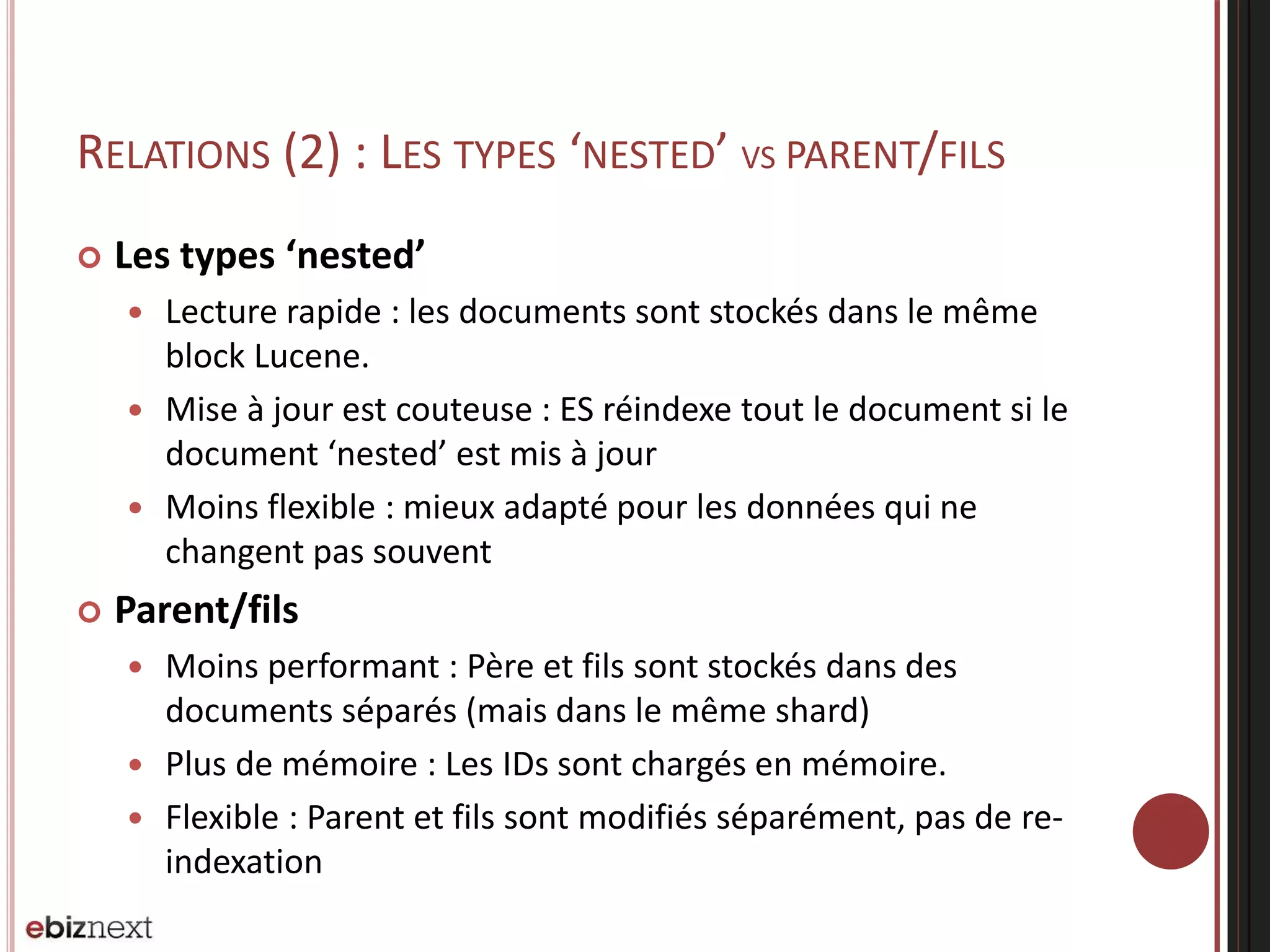 RELATIONS (2) : LES TYPES ‘NESTED’ VS PARENT/FILS
 Les types ‘nested’
 Lecture rapide : les documents sont stockés dans le même
block Lucene.
 Mise à jour est couteuse : ES réindexe tout le document si le
document ‘nested’ est mis à jour
 Moins flexible : mieux adapté pour les données qui ne
changent pas souvent
 Parent/fils
 Moins performant : Père et fils sont stockés dans des
documents séparés (mais dans le même shard)
 Plus de mémoire : Les IDs sont chargés en mémoire.
 Flexible : Parent et fils sont modifiés séparément, pas de re-
indexation
 