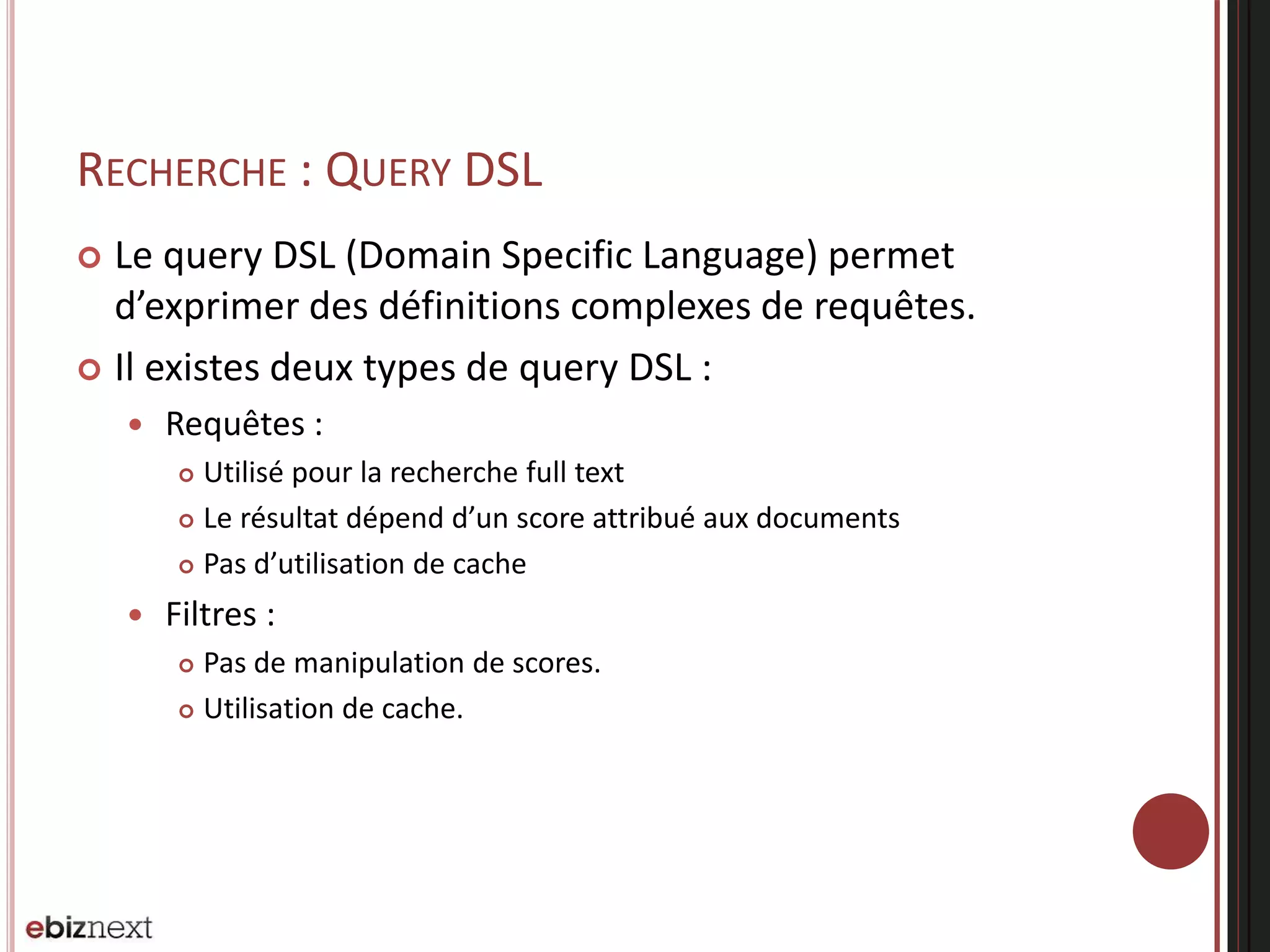 RECHERCHE : QUERY DSL
 Le query DSL (Domain Specific Language) permet
d’exprimer des définitions complexes de requêtes.
 Il existes deux types de query DSL :
 Requêtes :
 Utilisé pour la recherche full text
 Le résultat dépend d’un score attribué aux documents
 Pas d’utilisation de cache
 Filtres :
 Pas de manipulation de scores.
 Utilisation de cache.
 