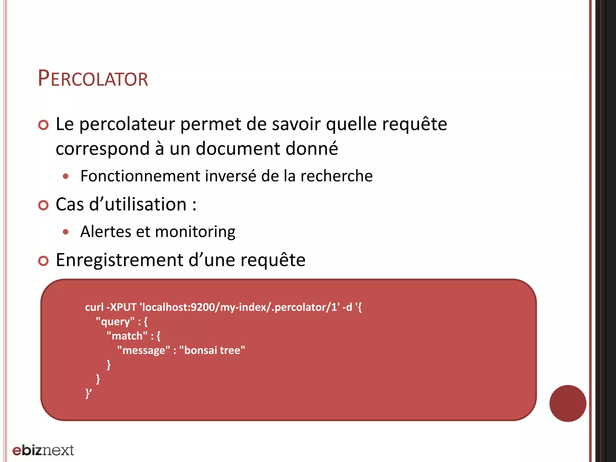 PERCOLATOR
 Le percolateur permet de savoir quelle requête
correspond à un document donné
 Fonctionnement inversé de la recherche
 Cas d’utilisation :
 Alertes et monitoring
 Enregistrement d’une requête
curl -XPUT 'localhost:9200/my-index/.percolator/1' -d '{
"query" : {
"match" : {
"message" : "bonsai tree"
}
}
}’
 