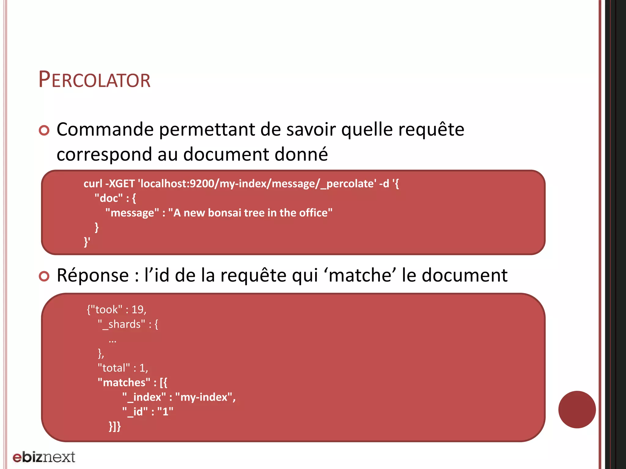 PERCOLATOR
 Commande permettant de savoir quelle requête
correspond au document donné
 Réponse : l’id de la requête qui ‘matche’ le document
curl -XGET 'localhost:9200/my-index/message/_percolate' -d '{
"doc" : {
"message" : "A new bonsai tree in the office"
}
}'
{"took" : 19,
"_shards" : {
…
},
"total" : 1,
"matches" : [{
"_index" : "my-index",
"_id" : "1"
}]}
 