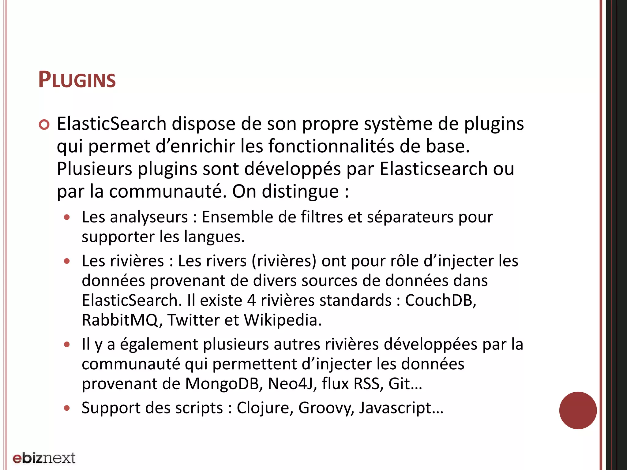 PLUGINS
 ElasticSearch dispose de son propre système de plugins
qui permet d’enrichir les fonctionnalités de base.
Plusieurs plugins sont développés par Elasticsearch ou
par la communauté. On distingue :
 Les analyseurs : Ensemble de filtres et séparateurs pour
supporter les langues.
 Les rivières : Les rivers (rivières) ont pour rôle d’injecter les
données provenant de divers sources de données dans
ElasticSearch. Il existe 4 rivières standards : CouchDB,
RabbitMQ, Twitter et Wikipedia.
 Il y a également plusieurs autres rivières développées par la
communauté qui permettent d’injecter les données
provenant de MongoDB, Neo4J, flux RSS, Git…
 Support des scripts : Clojure, Groovy, Javascript…
 