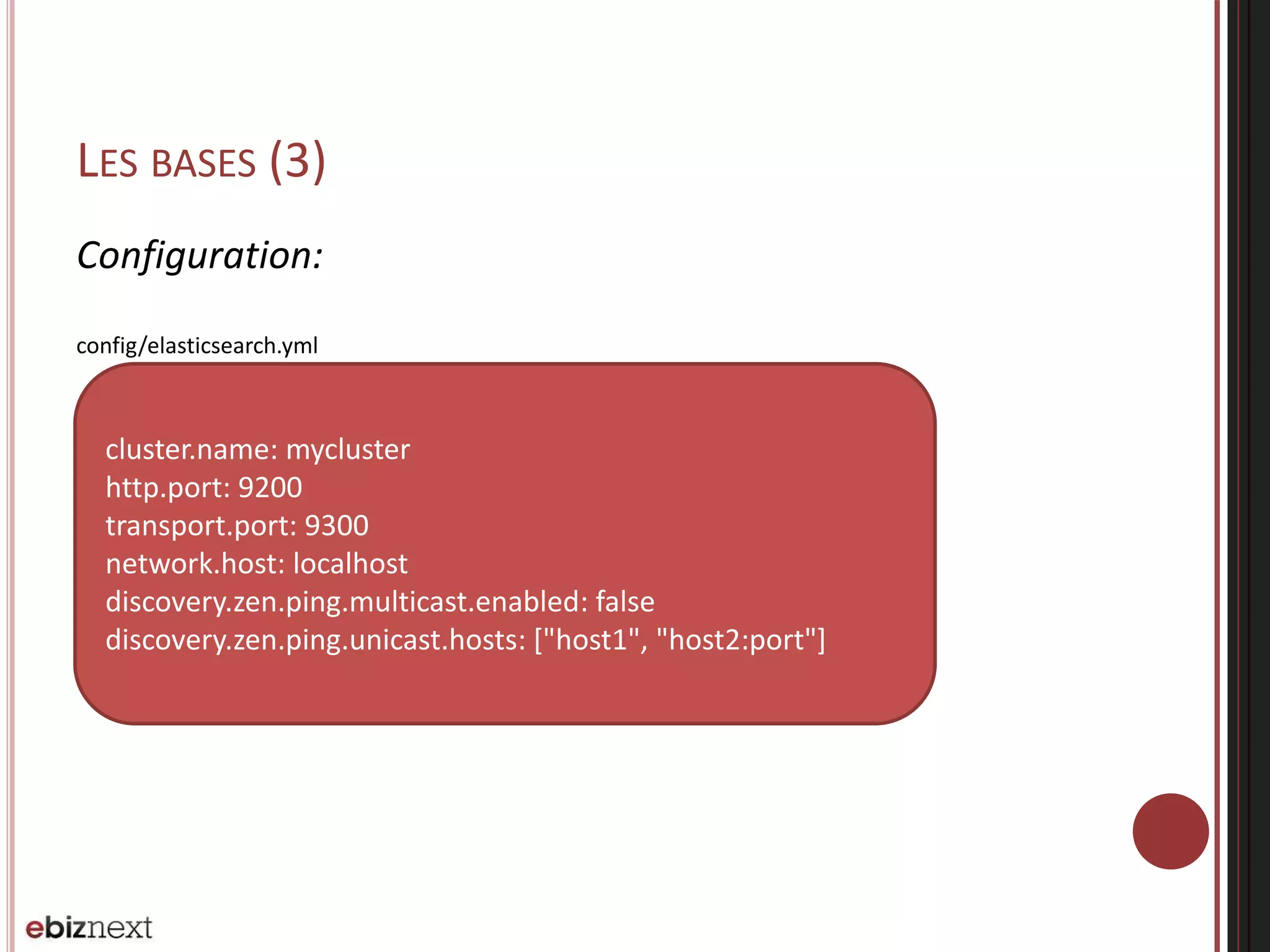 LES BASES (3)
Configuration:
config/elasticsearch.yml
cluster.name: mycluster
http.port: 9200
transport.port: 9300
network.host: localhost
discovery.zen.ping.multicast.enabled: false
discovery.zen.ping.unicast.hosts: ["host1", "host2:port"]
 