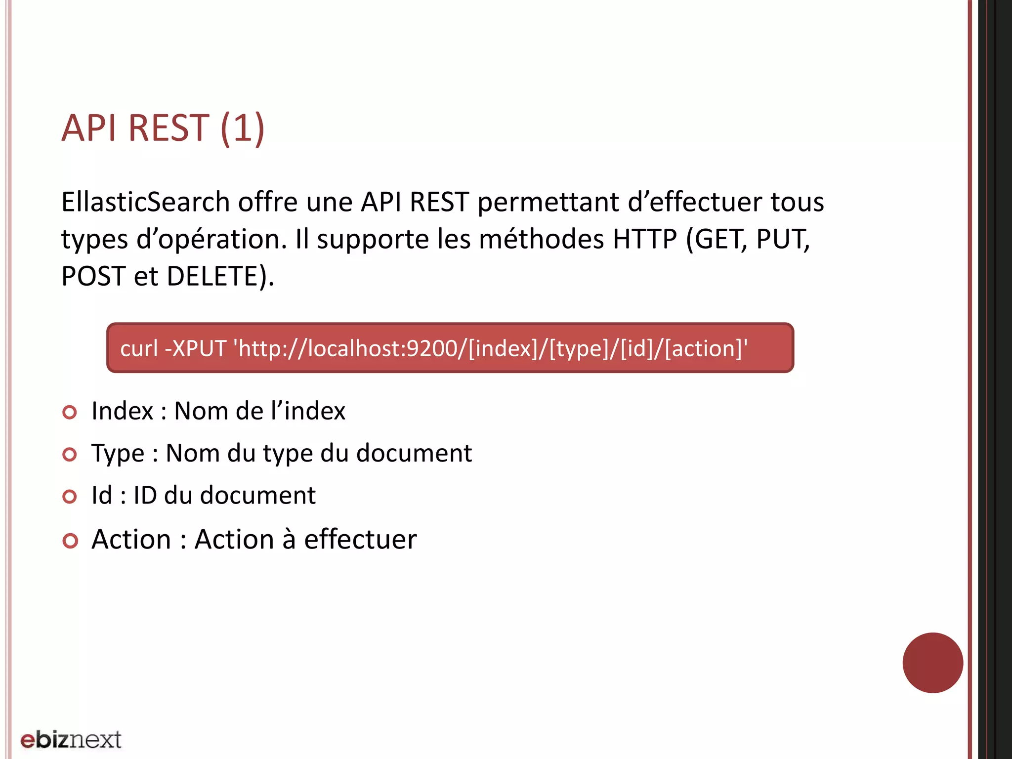 API REST (1)
EllasticSearch offre une API REST permettant d’effectuer tous
types d’opération. Il supporte les méthodes HTTP (GET, PUT,
POST et DELETE).
 Index : Nom de l’index
 Type : Nom du type du document
 Id : ID du document
 Action : Action à effectuer
curl -XPUT 'http://localhost:9200/[index]/[type]/[id]/[action]'
 