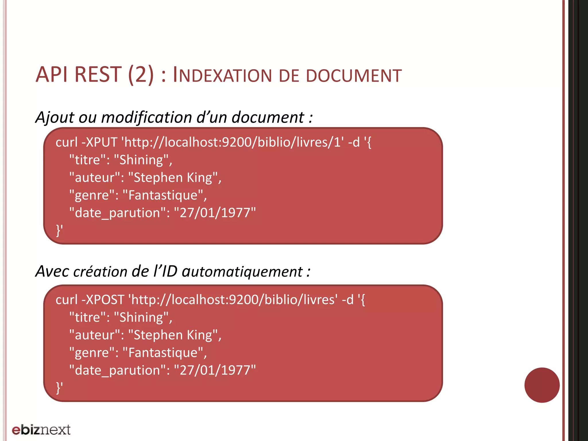 API REST (2) : INDEXATION DE DOCUMENT
Ajout ou modification d’un document :
Avec création de l’ID automatiquement :
curl -XPUT 'http://localhost:9200/biblio/livres/1' -d '{
"titre": "Shining",
"auteur": "Stephen King",
"genre": "Fantastique",
"date_parution": "27/01/1977"
}'
curl -XPOST 'http://localhost:9200/biblio/livres' -d '{
"titre": "Shining",
"auteur": "Stephen King",
"genre": "Fantastique",
"date_parution": "27/01/1977"
}'
 