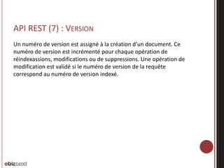 API REST (7) : VERSION
Un numéro de version est assigné à la création d’un document. Ce
numéro de version est incrémenté pour chaque opération de
réindexassions, modifications ou de suppressions. Une opération de
modification est validé si le numéro de version de la requête
correspond au numéro de version indexé.
 