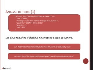 ANALYSE DE TEXTE (1)
Les deux requêtes ci-dessous ne retourne aucun document.
curl -XPUT 'http://localhost:9200/twitter/tweet/1' -d '{
"user": "david",
"message": "C'est mon premier message de la journée !",
"postDate": "2014-04-03T15:23:56",
"priority": 2 ,
"rank": 10.2
}'
curl -XGET 'http://localhost:9200/twitter/tweet/_search?q=est&pretty=true'
curl -XGET 'http://localhost:9200/twitter/tweet/_search?q=journée&pretty=true'
 
