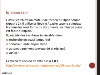 INTRODUCTION
ElasticSearch est un moteur de recherche Open Source
(Apache 2). Il utilise la librairie Apache Lucene et indexe
les données sous forme de documents. Sa mise en place
est facile et rapide.
Il possède des avantages indéniables dont :
 recherche en quasi temps réel
 scalable, Haute disponibilité
 automatiquement sauvegardé et répliqué
 API REST
La dernière version en date est la 1.0.1.
http://www.elasticsearch.org/overview/elkdownloads/
 