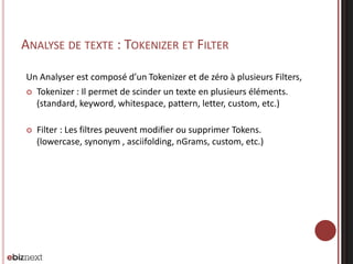 ANALYSE DE TEXTE : TOKENIZER ET FILTER
Un Analyser est composé d’un Tokenizer et de zéro à plusieurs Filters,
 Tokenizer : Il permet de scinder un texte en plusieurs éléments.
(standard, keyword, whitespace, pattern, letter, custom, etc.)
 Filter : Les filtres peuvent modifier ou supprimer Tokens.
(lowercase, synonym , asciifolding, nGrams, custom, etc.)
 