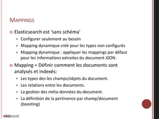 MAPPINGS
 Elasticsearch est ‘sans schéma’
 Configurer seulement au besoin
 Mapping dynamique créé pour les types non configurés
 Mapping dynamique : appliquer les mappings par défaut
pour les informations extraites du document JSON.
 Mapping = Définir comment les documents sont
analysés et indexés:
 Les types des les champs/objets du document.
 Les relations entre les documents.
 La gestion des méta-données du document.
 La définition de la pertinence par champ/document
(boosting)
 