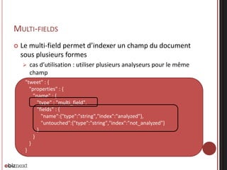 {
"tweet" : {
"properties" : {
"name" : {
"type" : "multi_field",
"fields" : {
"name":{"type":"string","index":"analyzed"},
"untouched":{"type":"string","index":"not_analyzed"}
}
}
}
}
}
MULTI-FIELDS
 Le multi-field permet d’indexer un champ du document
sous plusieurs formes
 cas d’utilisation : utiliser plusieurs analyseurs pour le même
champ
 