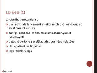 LES BASES (1)
La distribution contient :
 bin : script de lancement elasticsearch.bat (windows) et
elasticsearch (linux)
 config : contient les fichiers elasticsearch.yml et
logging.yml
 data : répertoire par défaut des données indexées
 lib : contient les librairies
 logs : fichiers logs
 