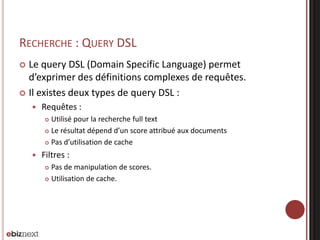 RECHERCHE : QUERY DSL
 Le query DSL (Domain Specific Language) permet
d’exprimer des définitions complexes de requêtes.
 Il existes deux types de query DSL :
 Requêtes :
 Utilisé pour la recherche full text
 Le résultat dépend d’un score attribué aux documents
 Pas d’utilisation de cache
 Filtres :
 Pas de manipulation de scores.
 Utilisation de cache.
 