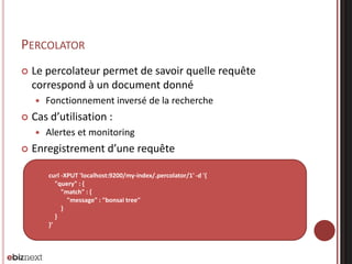 PERCOLATOR
 Le percolateur permet de savoir quelle requête
correspond à un document donné
 Fonctionnement inversé de la recherche
 Cas d’utilisation :
 Alertes et monitoring
 Enregistrement d’une requête
curl -XPUT 'localhost:9200/my-index/.percolator/1' -d '{
"query" : {
"match" : {
"message" : "bonsai tree"
}
}
}’
 
